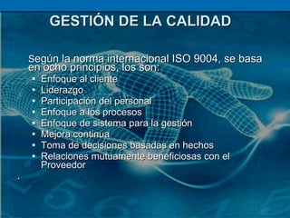 GESTIÓN DE LA CALIDAD S egún la norma internacional ISO 9004, se basa en ocho principios, los son: Enfoque al cliente Liderazgo Participación del personal Enfoque a los procesos Enfoque de sistema para la gestión Mejora continua Toma de decisiones basadas en hechos  Relaciones mutuamente beneficiosas con el Proveedor . 
