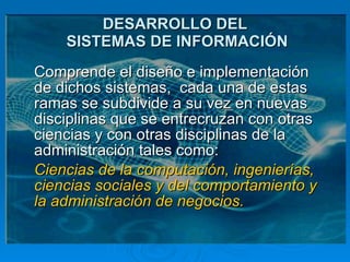 DESARROLLO DEL  SISTEMAS DE INFORMACIÓN Comprende el diseño e implementación de dichos sistemas,  cada una de estas ramas se subdivide a su vez en nuevas disciplinas que se entrecruzan con otras ciencias y con otras disciplinas de la administración tales como: Ciencias de la computación, ingenierías, ciencias sociales y del comportamiento y la administración de negocios. 
