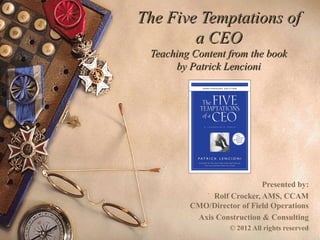 The Five Temptations ofThe Five Temptations of
a CEOa CEO
Teaching Content from the bookTeaching Content from the book
by Patrick Lencioniby Patrick Lencioni
Presented by:
Rolf M. Crocker, AMS, CCAM
Chief Executive Officer
OMNI Community Management
 