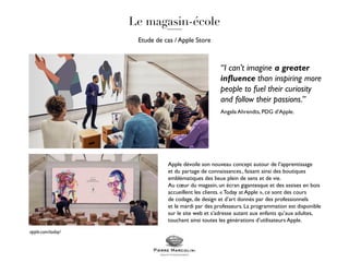 Etude de cas / Apple Store
Apple dévoile son nouveau concept autour de l’apprentissage
et du partage de connaissances., faisant ainsi des boutiques
emblématiques des lieux plein de sens et de vie.
Au cœur du magasin, un écran gigantesque et des assises en bois
accueillent les clients. « Today at Apple », ce sont des cours
de codage, de design et d’art donnés par des professionnels
et le mardi par des professeurs. La programmation est disponible
sur le site web et s’adresse autant aux enfants qu’aux adultes,
touchant ainsi toutes les générations d’utilisateurs Apple.
“I can't imagine a greater
influence than inspiring more
people to fuel their curiosity
and follow their passions.”
Angela Ahrendts, PDG d’Apple.
apple.com/today/
 