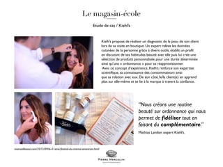 Etude de cas / Kiehl’s
Kielh’s propose de réaliser un diagnostic de la peau de son client
lors de sa visite en boutique. Un expert relève les données
cutanées de la personne grâce à divers outils, établit un profil
en discutant de ses habitudes beauté avec elle puis lui crée une
sélection de produits personnalisée pour une durée déterminée
ainsi qu’une « ordonnance » pour se réapprovisionner.
Avec ce concept d’expérience, Kielh’s renforce son expertise
scientifique, sa connaissance des consommateurs ainsi
que sa relation avec eux. De son côté, le/la client(e) en apprend
plus sur elle-même et se lie à la marque à travers la confiance.
“Nous créons une routine
beauté sur ordonnance qui nous
permet de fidéliser tout en
faisant du complémentaire.”
Mathias Landier, expert Kiehl’s.
mamzellesooz.com/2015/09/le-41eme-festival-du-cinema-americain.html
 