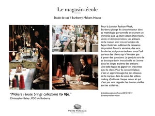 Etude de cas / Burberry Makers House
“Makers House brings collections to life.”
Christopher Bailey , PDG de Burberry.
Pour la London Fashion Week,
Burberry plonge le consommateur dans
sa mythologie personnelle en ouvrant un
immense pop up store alliant showroom,
vente et démonstrations. Les artisans
de la maison sont mis en lumière de
façon théâtrale, sublimant la naissance
du produit.Toute la semaine, des sacs,
broderies, sculptures évoluent sous l’œil
curieux des clients qui n’hésitent pas
à poser des questions. Le produit sort de
sa boutique-écrin intouchable et s’anime
sous les doigts experts des artisans :
une belle façon de gagner en proximité
avec le client. Pour le consommateur,
c’est un apprentissage-live des dessous
de la marque, dans la veine des vidéos
making of éditées chaque saison et qui
n’est pas sans rappeler les bonnes vieilles
sorties scolaires...
theboldconcept.com/home/2016/12/1/
burberry-makers-house
 
