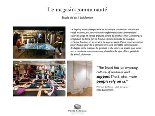 Le flagship store new-yorkais de la marque Lululemon, influenceur
retail reconnu, est une véritable expérimentation commerciale :
cours de yoga et fitness gratuits, dîners de chefs (« The Gathering »),
projection de films (« The Frame »), mini-festivals de musique
(« Super Sundays ») et service de conciergerie. Cette programmation
pour chaque jour de la semaine crée une véritable communauté
d’adeptes de la marque, du produit et du sport, ne faisant que surfer
sur la tendance communautaire des salles de sport. Il est possible
de vivre Lululemon…
Etude de cas / Lululemon
“The brand has an amazing
culture of wellness and
support.That’s what make
people rely on us.”
Marcus Leblanc, retail designer
chez Lululemon.
 