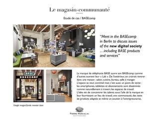 Etude de cas / BASEcamp
La marque de téléphonie BASE ouvre son BASEcamp comme
d’autres ouvrent leur « Lab ». De l’extérieur, on croirait rentrer
dans une maison : salon, cuisine, bureau, salle à manger.
L’espace se veut convivial mais c’est aussi un point de vente :
les smartphones, tablettes et abonnements sont disséminés
comme naturellement à travers les espaces de travail.
L’idée est de concentrer les talents sous l’aile de la marque en
leur fournissant un lieu de travail, une communauté, des tests
de produits adaptés et même un soutien à l’entrepreunariat,
“Meet in the BASEcamp
in Berlin to discuss issues
of the new digital society
…including BASE products
and services”
Google images/Gentle monster store
 