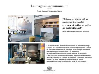 Etude de cas / Showroom Bolon
Cet espace se veut le cœur de l’innovation en matière de design
d’espace et d’ameublement. Deux fonctions s’y répondent : mettre
en valeur les innovations de la marque et encourager l’innovation
chez les designers de tous bords. Les utilisateurs
se voient mettre à disposition tout le matériel de la marque.
C’est dans cette intention que l’on peut organiser des évènements,
tenir des conférences, travailler au quotidien, rassembler des clients
autour d’un dîner préparé par un chef dédié ou animer
des workshops.Une grande flexibilité, la clé de la créativité…
“Bolon never stands still, we
always want to develop
in a new direction as well as
be inspirationnal,"
Marie & Annika Eklund, Bolon directors.
 