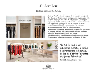 Etude de cas / RentThe Runway
L’e-shop RentThe Runway est parti du constat que la majorité
des clientes préfèrent encore se déplacer en magasin pour voir,
toucher et essayer, d’où l’idée du « Style Studio », un magasin
physique dédié à la location de vêtements. La marque augmente
son expérience digitale par le biais de conseils de mode
personnalisés, relookings, « prescription » de semaines
de vêtements selon le profil de la consommatrice,
abonnement sur-mesure. Les cabines d’essayage sont spacieuses
et équipées d’écrans afin que les clientes puissent envisager
toutes les possibilités en prenant leur temps.
Des accessoires et chaussures viennent compléter les tenues.
En somme, un styliste personnel dans un dressing de rêve.
“Le but est d’offrir une
expérience magnifiée à travers
l’ environnement et le service.
Le but est d’ouvrir l’appétit
aux jeunes fashionistas”
Ronald B.Alalouf, designer retail.
 
