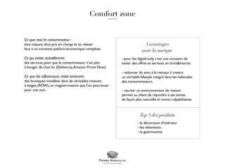 Ce que veut le consommateur :
être rassuré, être pris en charge et se relaxer
face à un contexte politico-économique complexe.
Ce qui existe actuellement
des services pour que le consommateur n’ait plus
à bouger de chez lui (Deliveroo,Amazon Prime Now).
Ce que les influenceurs retail amorcent
des boutiques installées dans de véritables maisons
à étages.(ROW), un magasin-maison que l’on peut louer
pour une nuit.
- pour les digital-only c’est une occasion de
tester des offres et services en brick&mortar.
- redonner du sens à la marque à travers
un véritable lifestyle intégré dans les habitudes
des consommateurs.
- recréer un environnement de maison
permet au client de répondre à ses envies
de façon plus naturelle et moins culpabilisante.
- la décoration d’intérieur
- les vêtements
- la gastronomie
 