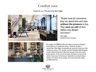Etude de cas /The Store by Alex Eagle
Ce magasin de 9000m2 offre une sélection pointue d’objets,
livres, épicerie et vêtements d’une « faiseuse de goût »
renommée, Alex Eagle. L’ensemble est construit comme un loft
chaleureux autour d’un escalier central. Canapés, bibliothèques,
cuisine, salon de beauté et fleuriste donnent envie de ne plus
jamais quitter ce lieu où l’on se perd volontiers. Le but est de
ralentir le parcours d’achat pour détendre le consommateur,
l’initier à la culture de la marque et lui faire faire des achats
complémentaires.
“People crave for somewhere
they can spend time and relax
without the pressure to buy.
They want an edit of their
clothes, hair, lifestyle
and home.”
Alex Eagle,
fondatrice de la marque.
 