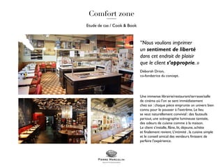 Etude de cas / Cook & Book
Une immense librairie/restaurant/terrasse/salle
de cinéma où l’on se sent immédiatement
chez soi : chaque pièce emprunte un univers bien
connu pour le pousser à l’extrême. Le lieu
se veut naturellement convivial : des fauteuils
partout, une scénographie lumineuse tamisée,
des odeurs de cuisine comme à la maison.
Le client s’installe, flâne, lit, déjeune, achète
et finalement revient. L’intimité , la cuisine simple
et le conseil amical des vendeurs finissent de
parfaire l’expérience.
“Nous voulions imprimer
un sentiment de liberté
dans cet endroit de plaisir
que le client s’approprie. »
Déborah Drion,
co-fondatrice du concept.
 