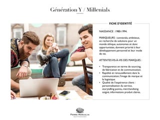 FICHE D’IDENTITÉ
NAISSANCE : 1980-1994.
MARQUEURS : connectés, ambitieux,
en recherche de solutions pour un
monde éthique, autonomes et donc
opportunistes, donnent priorité à leur
développement personnel et leur mode
de vie.
ATTENTESVIS-À-VIS DES MARQUES :
• Transparence en terme de sourcing,
de fabrication et de communication.
• Rapidité et renouvellement dans la
communication, l’image de marque et
la logistique.
• Qualité de l’expérience client :
personnalisation du service,
storytelling pointu, merchandising
soigné, informations produit claires.
 
