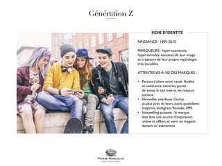 FICHE D’IDENTITÉ
NAISSANCE : 1995-2012.
MARQUEURS : hyper-connectés,
hyper-stimulés, soucieux de leur image
et créateurs de leur propre mythologie,
très sociables.
ATTENTESVIS-À-VIS DES MARQUES :
• Parcours client omni-canal : fluidité
et cohérence entre les points
de vente, le site web et les réseaux
sociaux.
• Nouvelles interfaces d’achat
au plus près de leurs outils quotidiens:
Snapchat, Instagram,Youtube, SMS.
• Storytelling puissant : la marque
doit être une source d’inspiration,
online et offline, et venir en magasin
devient un évènement.
 