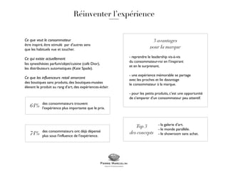 - reprendre le leadership vis-à-vis
du consommateur-roi en l’inspirant
et en le surprenant.
- une expérience mémorable se partage
avec les proches et lie davantage
le consommateur à la marque.
- pour les petits produits, c’est une opportunité
de s’emparer d’un consommateur peu attentif.
- la galerie d’art.
- le monde parallèle.
- le showroom sans achat.
Ce que veut le consommateur
être inspiré, être stimulé par d’autres sens
que les habituels vue et toucher.
Ce qui existe actuellement
les synesthésies parfum/objet/cuisine (café Dior),
les distributeurs automatiques (Kate Spade).
Ce que les influenceurs retail amorcent
des boutiques sans produits, des boutiques-musées
élevant le produit au rang d’art, des expériences-éclair.
des consommateurs trouvent
l’expérience plus importante que le prix.
des consommateurs ont déjà dépensé
plus sous l’influence de l’expérience.
 