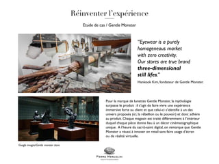Etude de cas / Gentle Monster
Pour la marque de lunettes Gentle Monster, la mythologie
surpasse le produit : il s’agit de faire vivre une expérience
immersive forte au client et que celui-ci s’identifie à un des
univers proposés (ici, la rébellion ou le pouvoir) et donc adhère
au produit. Chaque magasin est traité différemment à l’intérieur
duquel chaque pièce donne lieu à un décor cinématographique
unique. A l’heure du sacrô-saint digital, on remarque que Gentle
Monster a réussi à innover en retail sans faire usage d’écran
ou de réalité virtuelle.
“Eyewear is a purely
homogeneous market
with zero creativity.
Our stores are true brand
three-dimensional
still lifes.”
Hankook Kim, fondateur de Gentle Monster.
Google images/Gentle monster store
 