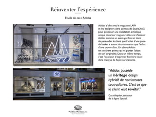 Etude de cas / Adidas
Adidas s’allie avec le magazine LAW
et les designers ultra pointus de StudioXAG
pour proposer une installation artistique
unique dans leur magasin. L’idée est d’asseoir
Adidas comme un avant-gardiste et donc
de persuader le client que l’achat d’une paire
de basket a autant de résonnance que l’achat
d’une œuvre d’art. Un client Adidas
est un client pointu qui va porter l’objet
de son originalité. Dans un même temps,
c’est l’ocacsion d’exprimer l’univers visuel
de la maqrue de façon surprenante.
“Adidas possède
un héritage design
hybridé de nombreuses
sous-cultures. C’est ce que
le client veut revêtir.”
Gary Aspden, créateur
de la ligne Spezial.
 