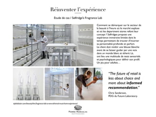 Etude de cas / Selfridge’s Fragrance Lab
Comment se démarquer sur le secteur de
la beauté à l’heure où le marché explose
et où les department stores refont leur
concept ? Selfridges propose une
expérience immersive limitée dans le
temps permettant de trouver d’incarner
sa personnalité profonde en parfum.
Le client doit revêtir une blouse blanche
avant de se laisser guider par une voix
dans un monde blanc et étheré. Là,
ont lieu une multitude de tests sensoriels
et psychologiques pour définir son profil.
Un jeu pour adultes…
“The future of retail is
less about choice and
more about informed
recommendation.”
Chris Sanderson,
PDG du Future Laboratory.
stylelobster.com/beauty/the-fragrance-lab-a-new-ethereal-must-have-experience/
 