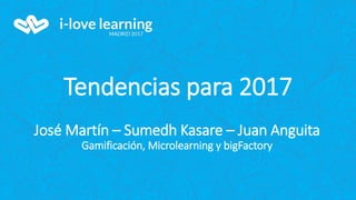 Tendencias para 2017
José Martín – Sumedh Kasare – Juan Anguita
Gamificación, Microlearning y bigFactory
 