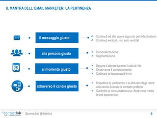 IL MANTRA DELL’ EMAIL MARKETER: LA PERTINENZA

il messaggio giusto

Contenuti ad alto valore aggiunto per il destinatario
Contenuti verticali, non solo vendita!

alla persona giusta

Personalizzazione
Segmentazione

al momento giusto

Seguire il cliente durante il ciclo di vita
Osservarne il comportamento
Calibrare la frequenza di invio

attraverso il canale giusto

@contactlab @digitalzia

Rispettare le preferenze e le abitudini degli utenti
utilizzando il canale di contatto preferito
Garantire al consumatore una «fluid cross media
brand experience»

9

 