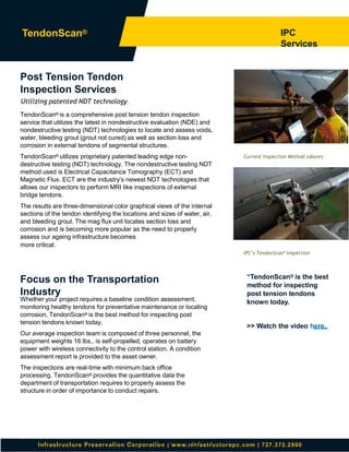 Infrastructure Preservation Corporation | www.infrastructurepc.com | 727.372.2900
IPC’s TendonScan® Inspection
Current Inspection Method (above)
IPC
Services
TendonScan®
“TendonScan® is the best
method for inspecting
post tension tendons
known today.
>> Watch the video here.
Focus on the Transportation
Industry
Whether your project requires a baseline condition assessment,
monitoring healthy tendons for preventative maintenance or locating
corrosion, TendonScan® is the best method for inspecting post
tension tendons known today.
Our average inspection team is composed of three personnel, the
equipment weights 16 lbs., is self-propelled, operates on battery
power with wireless connectivity to the control station. A condition
assessment report is provided to the asset owner.
The inspections are real-time with minimum back office
processing. TendonScan® provides the quantitative data the
department of transportation requires to properly assess the
structure in order of importance to conduct repairs.
Post Tension Tendon
Inspection Services
Utilizing patented NDT technology
TendonScan® is a comprehensive post tension tendon inspection
service that utilizes the latest in nondestructive evaluation (NDE) and
nondestructive testing (NDT) technologies to locate and assess voids,
water, bleeding grout (grout not cured) as well as section loss and
corrosion in external tendons of segmental structures.
TendonScan® utilizes proprietary patented leading edge non-
destructive testing (NDT) technology. The nondestructive testing NDT
method used is Electrical Capacitance Tomography (ECT) and
Magnetic Flux. ECT are the industry’s newest NDT technologies that
allows our inspectors to perform MRI like inspections of external
bridge tendons.
The results are three-dimensional color graphical views of the internal
sections of the tendon identifying the locations and sizes of water, air,
and bleeding grout. The mag flux unit locates section loss and
corrosion and is becoming more popular as the need to properly
assess our ageing infrastructure becomes
more critical.
 