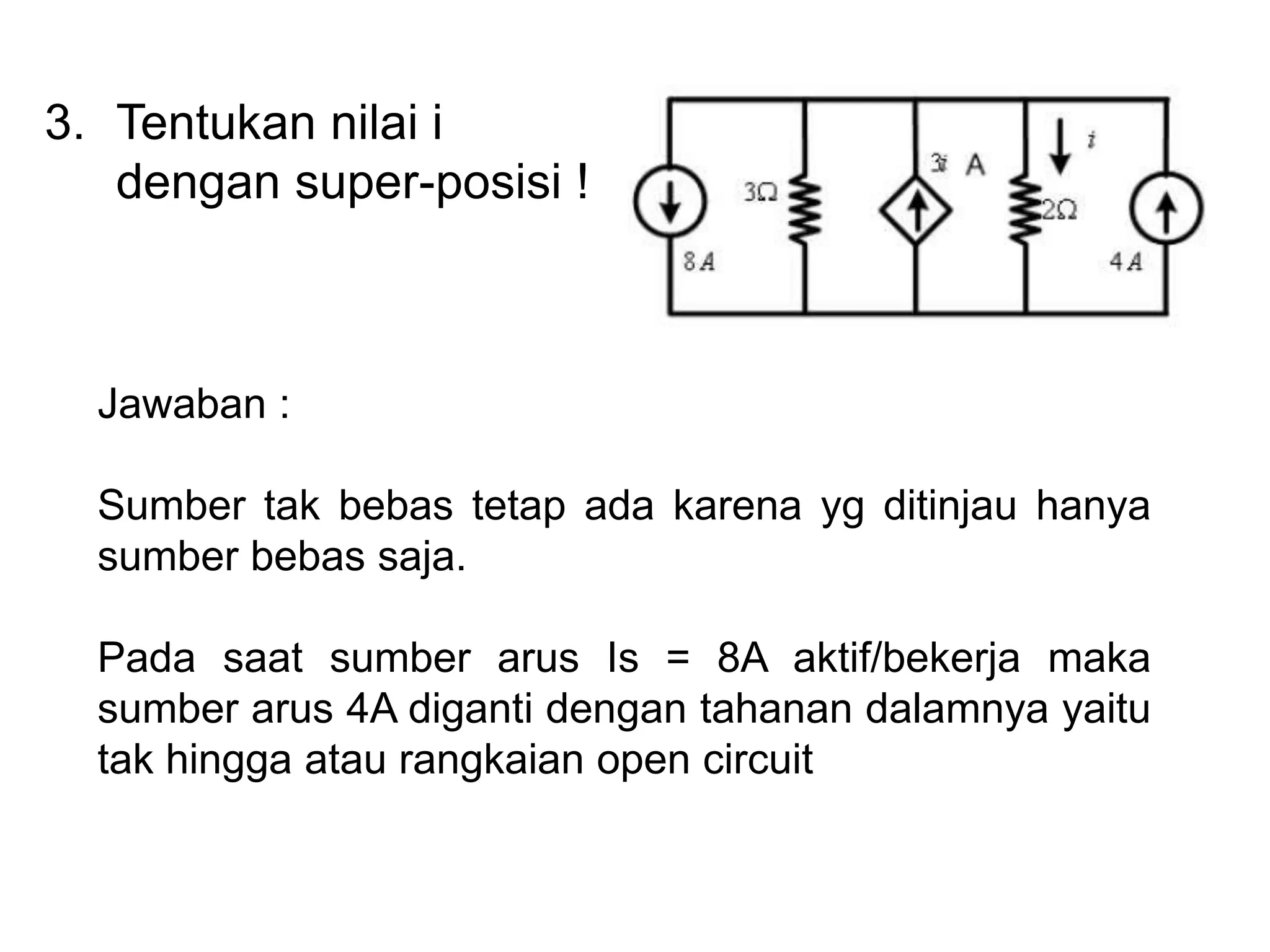 3. Tentukan nilai i
dengan super-posisi !
Jawaban :
Sumber tak bebas tetap ada karena yg ditinjau hanya
sumber bebas saja.
Pada saat sumber arus Is = 8A aktif/bekerja maka
sumber arus 4A diganti dengan tahanan dalamnya yaitu
tak hingga atau rangkaian open circuit
 