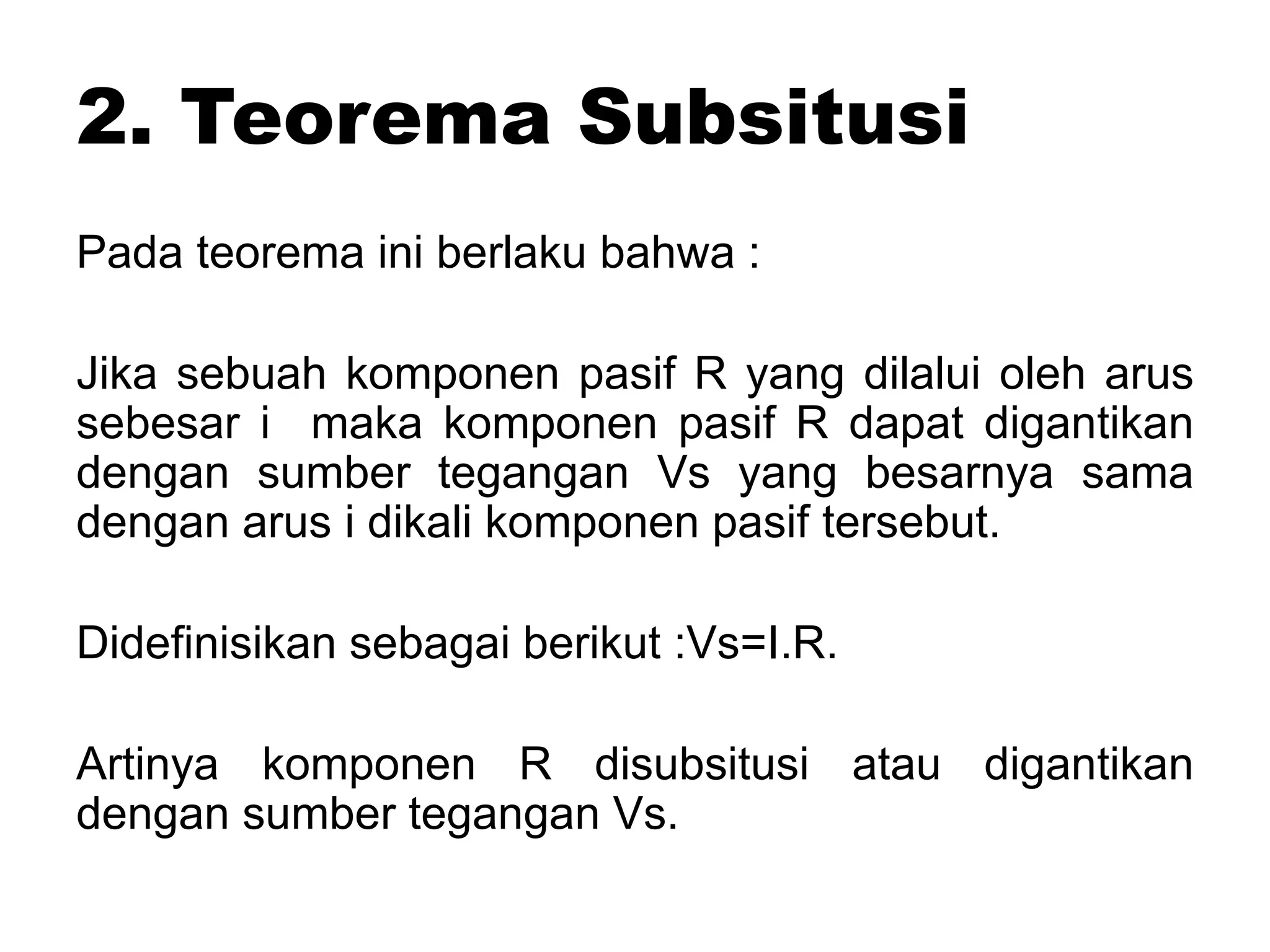 2. Teorema Subsitusi
Pada teorema ini berlaku bahwa :
Jika sebuah komponen pasif R yang dilalui oleh arus
sebesar i maka komponen pasif R dapat digantikan
dengan sumber tegangan Vs yang besarnya sama
dengan arus i dikali komponen pasif tersebut.
Didefinisikan sebagai berikut :Vs=I.R.
Artinya komponen R disubsitusi atau digantikan
dengan sumber tegangan Vs.
 