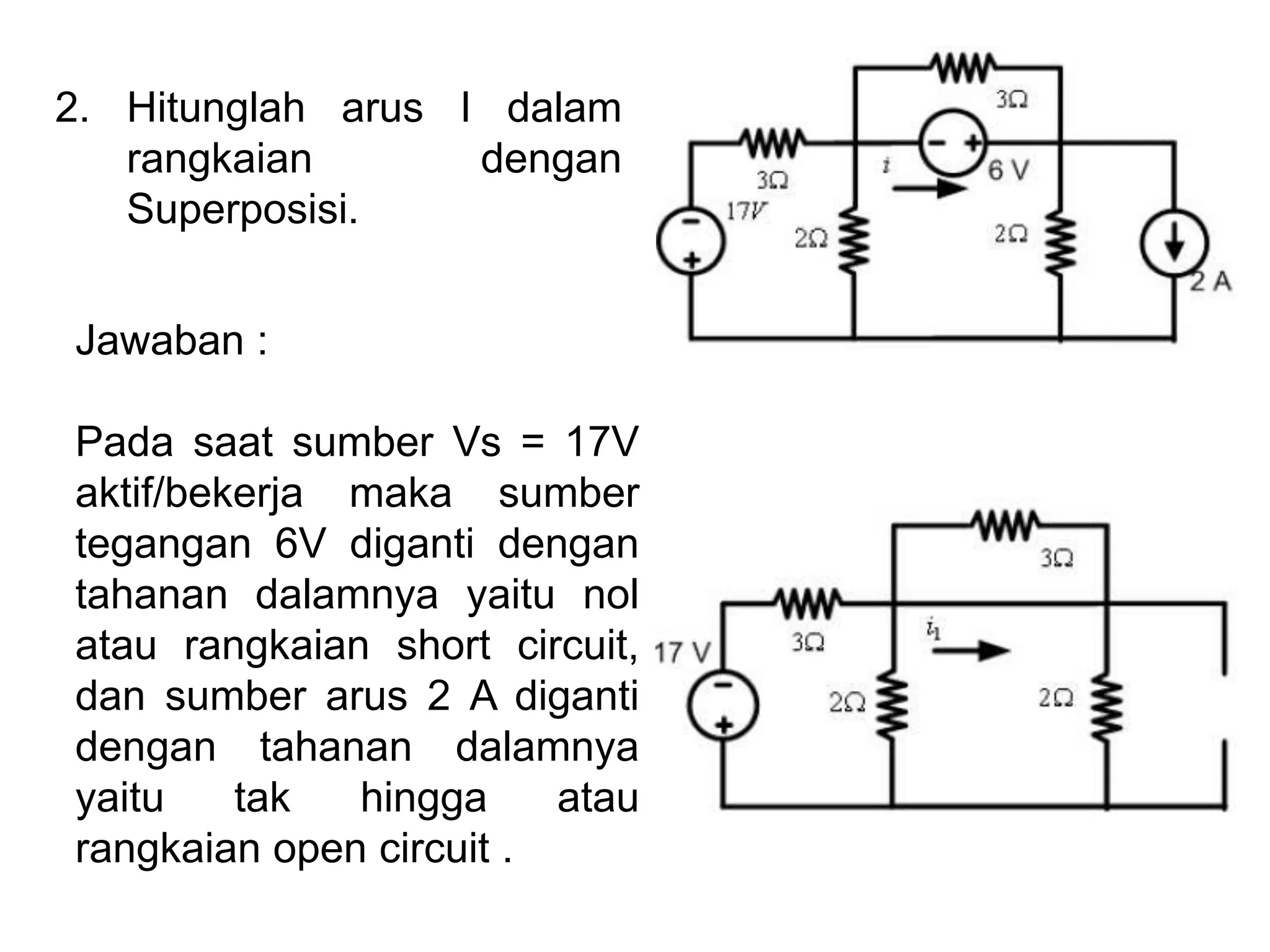 2. Hitunglah arus I dalam
rangkaian dengan
Superposisi.
Jawaban :
Pada saat sumber Vs = 17V
aktif/bekerja maka sumber
tegangan 6V diganti dengan
tahanan dalamnya yaitu nol
atau rangkaian short circuit,
dan sumber arus 2 A diganti
dengan tahanan dalamnya
yaitu tak hingga atau
rangkaian open circuit .
 