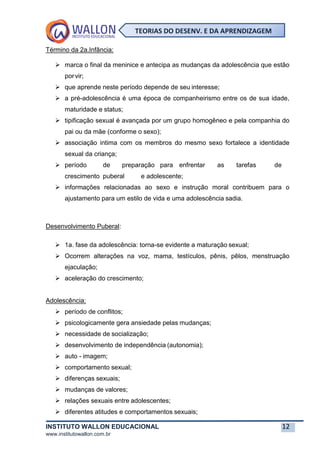 INSTITUTO WALLON EDUCACIONAL 12
www.institutowallon.com.br
TEORIAS DO DESENV. E DA APRENDIZAGEM
Término da 2a.Infância:
➢ marca o final da meninice e antecipa as mudanças da adolescência que estão
porvir;
➢ que aprende neste período depende de seu interesse;
➢ a pré-adolescência é uma época de companheirismo entre os de sua idade,
maturidade e status;
➢ tipificação sexual é avançada por um grupo homogêneo e pela companhia do
pai ou da mãe (conforme o sexo);
➢ associação intima com os membros do mesmo sexo fortalece a identidade
sexual da criança;
➢ período de preparação para enfrentar as tarefas de
crescimento puberal e adolescente;
➢ informações relacionadas ao sexo e instrução moral contribuem para o
ajustamento para um estilo de vida e uma adolescência sadia.
Desenvolvimento Puberal:
➢ 1a. fase da adolescência: torna-se evidente a maturação sexual;
➢ Ocorrem alterações na voz, mama, testículos, pênis, pêlos, menstruação
ejaculação;
➢ aceleração do crescimento;
Adolescência:
➢ período de conflitos;
➢ psicologicamente gera ansiedade pelas mudanças;
➢ necessidade de socialização;
➢ desenvolvimento de independência (autonomia);
➢ auto - imagem;
➢ comportamento sexual;
➢ diferenças sexuais;
➢ mudanças de valores;
➢ relações sexuais entre adolescentes;
➢ diferentes atitudes e comportamentos sexuais;
 