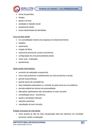 INSTITUTO WALLON EDUCACIONAL 13
www.institutowallon.com.br
TEORIAS DO DESENV. E DA APRENDIZAGEM
➢ riscos de gravidez;
➢ drogas;
➢ gangs e turmas
➢ aceitação e rejeição social;
➢ ajustamento tardio;
➢ busca desenfreada de identidade.
Início da fase adulta:
➢ é a consolidação máxima do progresso em desenvolvimento;
➢ trabalho;
➢ casamento;
➢ criação de filhos
➢ autonomia emocional, social e econômica;
➢ configuração de uma personalidade adulta;
➢ maior auto - realização;
➢ ajustamento;
Idade adulta intermediária:
➢ aumento da realização ocupacional;
➢ anos mais produtivos e satisfacientes da vida econômica e social;
➢ grande autoconfiança;
➢ grande senso de competência;
➢ taxa metabólica desacelera e o controle do peso torna-se um problema;
➢ período estável em termos de personalidade;
➢ alterações significativas são necessárias no auto conceito;
➢ consolidação sócio - econômica;
➢ saúde e atividades intensas;
➢ aspectos parentais;
➢ reavaliação do auto conceito.
Estágio avançado da vida adulta:
➢ inicia quando já não há mais recuperação total dos declínios em acuidade
sensorial, saúde e realização;
 