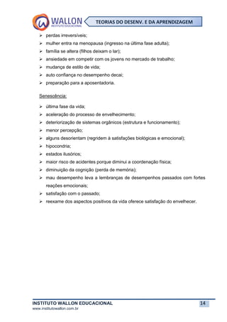 INSTITUTO WALLON EDUCACIONAL 14
www.institutowallon.com.br
TEORIAS DO DESENV. E DA APRENDIZAGEM
➢ perdas irreversíveis;
➢ mulher entra na menopausa (ingresso na última fase adulta);
➢ família se altera (filhos deixam o lar);
➢ ansiedade em competir com os jovens no mercado de trabalho;
➢ mudança de estilo de vida;
➢ auto confiança no desempenho decai;
➢ preparação para a aposentadoria.
Senescência:
➢ última fase da vida;
➢ aceleração do processo de envelhecimento;
➢ deteriorização de sistemas orgânicos (estrutura e funcionamento);
➢ menor percepção;
➢ alguns desorientam (regridem à satisfações biológicas e emocional);
➢ hipocondria;
➢ estados ilusórios;
➢ maior risco de acidentes porque diminui a coordenação física;
➢ diminuição da cognição (perda de memória);
➢ mau desempenho leva a lembranças de desempenhos passados com fortes
reações emocionais;
➢ satisfação com o passado;
➢ reexame dos aspectos positivos da vida oferece satisfação do envelhecer.
 