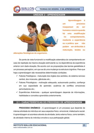 INSTITUTO WALLON EDUCACIONAL 15
www.institutowallon.com.br
TEORIAS DO DESENV. E DA APRENDIZAGEM
UNIDADE 2 - APRENDIZAGEM
Aprendizagem é
um processo
inseparável do ser
humano e ocorre quando
há uma modificação
no comportamento,
mediante a experiência
ou a prática, que não
podem ser atribuídas à
maturação, lesões ou
alterações fisiológicas do organismo.
Do ponto de vista funcional é a modificação sistemática do comportamento em
caso de repetição da mesma situação estimulante ou na dependência da experiência
anterior com dada situação. De acordo com as proposições das teorias gestaltistas é
um processo perceptivo, em que se dá uma mudança na estrutura cognitiva. Para que
haja a aprendizagem são necessárias determinadas condições:
✓ Fatores Fisiológicos - maturação dos órgãos dos sentidos, do sistema nervoso
central, dos músculos, glândulas etc.;
✓ Fatores Psicológicos - motivação adequada, autoconceito positivo, confiança
em sua capacidade de aprender, ausência de conflitos emocionais
perturbadores etc.;
✓ Experiências Anteriores - qualquer aprendizagem depende de informações,
habilidades e conceitos aprendidos anteriormente.
2.1 - CARACTERÍSTICAS DO PROCESSO DE APRENDIZAGEM
PROCESSO DINÂMICO - A aprendizagem é um processo que depende de
intensa atividade do indivíduo em seus aspectos físico, emocional, intelectual e social.
A aprendizagem só acontece através da atividade, tanto externa física, como também,
de atividade interna do indivíduo envolve a sua participação global.
 