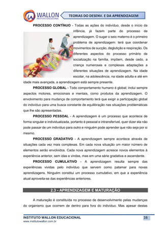 INSTITUTO WALLON EDUCACIONAL 16
www.institutowallon.com.br
TEORIAS DO DESENV. E DA APRENDIZAGEM
PROCESSO CONTÍNUO - Todas as ações do indivíduo, desde o início da
infância, já fazem parte do processo de
aprendizagem. O sugar o seio materno é o primeiro
problema de aprendizagem: terá que coordenar
movimentos de sucção, deglutição e respiração. Os
diferentes aspectos do processo primário de
socialização na família, impõem, desde cedo, a
criança numerosas e complexas adaptações a
diferentes situações de aprendizagem. Na idade
escolar, na adolescência, na idade adulta e até em
idade mais avançada, a aprendizagem está sempre presente.
PROCESSO GLOBAL - Todo comportamento humano é global; inclui sempre
aspectos motores, emocionais e mentais, como produtos da aprendizagem. O
envolvimento para mudança de comportamento terá que exigir a participação global
do indivíduo para uma busca constante de equilibração nas situações problemáticas
que lhe são apresentadas.
PROCESSO PESSOAL - A aprendizagem é um processo que acontece de
forma singular e individualizada, portanto é pessoal e intransferível, quer dizer ela não
pode passar de um indivíduo para outro e ninguém pode aprender que não seja por si
mesmo.
PROCESSO GRADATIVO - A aprendizagem sempre acontece através de
situações cada vez mais complexas. Em cada nova situação um maior número de
elementos serão envolvidos. Cada nova aprendizagem acresce novos elementos à
experiência anterior, sem idas e vindas, mas em uma série gradativa e ascendente.
PROCESSO CUMULATIVO - A aprendizagem resulta sempre das
experiências vividas pelo indivíduo que servem como patamar para novas
aprendizagens. Ninguém constitui um processo cumulativo, em que a experiência
atual aproveita-se das experiências anteriores.
2.3 - APRENDIZAGEM E MATURAÇÃO
A maturação é constituída no processo de desenvolvimento pelas mudanças
do organismo que ocorrem de dentro para fora do indivíduo. Mas apesar destas
 