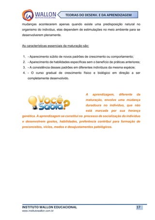 INSTITUTO WALLON EDUCACIONAL 17
www.institutowallon.com.br
TEORIAS DO DESENV. E DA APRENDIZAGEM
mudanças acontecerem apenas quando existe uma predisposição natural no
organismo do indivíduo, elas dependem de estimulações no meio ambiente para se
desenvolverem plenamente.
As características essenciais da maturação são:
1. - Aparecimento súbito de novos padrões de crescimento ou comportamento;
2. - Aparecimento de habilidades específicas sem o benefício de práticas anteriores;
3. - A consistência desses padrões em diferentes indivíduos da mesma espécie;
4. - O curso gradual de crescimento físico e biológico em direção a ser
completamente desenvolvido.
A aprendizagem, diferente da
maturação, envolve uma mudança
duradoura no indivíduo, que não
está marcada por sua herança
genética. A aprendizagem se constitui no processo de socialização do indivíduo
e desenvolvem gostos, habilidades, preferência contribui para formação de
preconceitos, vícios, medos e desajustamentos patológicos.
 
