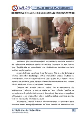 INSTITUTO WALLON EDUCACIONAL 18
www.institutowallon.com.br
TEORIAS DO DESENV. E DA APRENDIZAGEM
2.4 - A APRENDIZAGEM É CONDICIONADA PELA MATURAÇÃO
De maneira geral, concluindo-se pelas próprias definições acima, a influência
dos professores é restrita aos padrões de maturação dos alunos. Na aprendizagem
esta influência pode ser determinante, com consequências que podem ser tanto
positivas quanto negativas.
As características específicas do ser humano: a fala, a noção de tempo, a
cultura e a capacidade de abstração, confere uma qualidade única ao estudo do seu
comportamento. Ainda mais significativo que tudo o que foi dito, o homem, em seu
processo de percepção, pode observar-se simultaneamente como sujeito e objeto,
como o conhecedor e como o que deve ser conhecido.
Enquanto nos animais inferiores muitos dos comportamentos são
supostamente instintivos, a criança molda os seus múltiplos padrões de
comportamento. O período relativamente de dependência da criança, em relação ao
adulto, que se segue à necessidade total de ajuda logo após o nascimento, contribui
para que ele adquira a cultura de seu grupo.
Utilizando seu potencial intelectual relativamente alto e sua capacidade de se
comunicar através da linguagem falada e der outros símbolos, os membros de cada
 