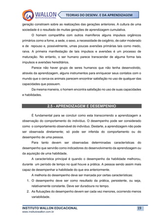 INSTITUTO WALLON EDUCACIONAL 19
www.institutowallon.com.br
TEORIAS DO DESENV. E DA APRENDIZAGEM
geração constroem sobre as realizações das gerações anteriores. A cultura de uma
sociedade é o resultado de muitas gerações de aprendizagem cumulativa.
O homem compartilha com outros mamíferos alguns impulsos orgânicos
primários como a fome, a sede, o sexo, a necessidade de oxigênio, de calor moderado
e de repouso e, possivelmente, umas poucas aversões primárias tais como medo,
raiva. A primeira manifestação de tais impulsos e aversões é um processo de
maturação. No entanto, o ser humano parece transcender de alguma forma tais
impulsos e aversões hereditários.
Parece não haver grupo de seres humanos que não tenha desenvolvido,
através da aprendizagem, alguns instrumentos para enriquecer seus contatos com o
mundo que o cerca-os animais parecem encontrar satisfação no uso de qualquer das
capacidades que possuem.
Da mesma maneira, o homem encontra satisfação no uso de suas capacidades
e habilidades.
2.5 - APRENDIZAGEM E DESEMPENHO
É fundamental para se concluir como esta transcorrendo a aprendizagem a
observação do comportamento do indivíduo. O desempenho pode ser considerado
como o comportamento observável do indivíduo. Destarte, a aprendizagem não pode
ser observada diretamente; só pode ser inferida do comportamento ou do
desempenho de uma pessoa.
Para tanto devem ser observadas determinadas características do
desempenho que servirão como indicadores do desenvolvimento da aprendizagem ou
da aquisição de uma habilidade.
A característica principal é quando o desempenho da habilidade melhorou,
durante um período de tempo no qual houve a prática. A pessoa sendo assim mais
capaz de desempenhar a habilidade do que era anteriormente.
A melhoria do desempenho deve ser marcada por certas características:
1. O desempenho deve ser como resultado da prática, persistente, ou seja,
relativamente constante. Deve ser duradoura no tempo.
2. As flutuações do desempenho devem ser cada vez menores, ocorrendo menos
variabilidade.
 