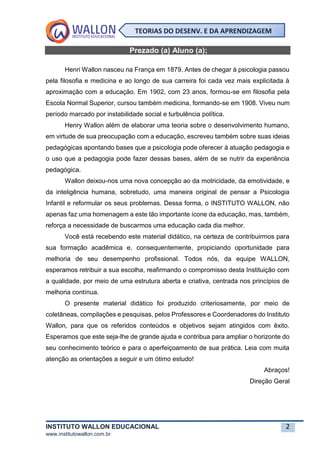 INSTITUTO WALLON EDUCACIONAL 2
www.institutowallon.com.br
TEORIAS DO DESENV. E DA APRENDIZAGEM
Prezado (a) Aluno (a);
Henri Wallon nasceu na França em 1879. Antes de chegar à psicologia passou
pela filosofia e medicina e ao longo de sua carreira foi cada vez mais explicitada à
aproximação com a educação. Em 1902, com 23 anos, formou-se em filosofia pela
Escola Normal Superior, cursou também medicina, formando-se em 1908. Viveu num
período marcado por instabilidade social e turbulência política.
Henry Wallon além de elaborar uma teoria sobre o desenvolvimento humano,
em virtude de sua preocupação com a educação, escreveu também sobre suas ideias
pedagógicas apontando bases que a psicologia pode oferecer à atuação pedagogia e
o uso que a pedagogia pode fazer dessas bases, além de se nutrir da experiência
pedagógica.
Wallon deixou-nos uma nova concepção ao da motricidade, da emotividade, e
da inteligência humana, sobretudo, uma maneira original de pensar a Psicologia
Infantil e reformular os seus problemas. Dessa forma, o INSTITUTO WALLON, não
apenas faz uma homenagem a este tão importante ícone da educação, mas, também,
reforça a necessidade de buscarmos uma educação cada dia melhor.
Você está recebendo este material didático, na certeza de contribuirmos para
sua formação acadêmica e, consequentemente, propiciando oportunidade para
melhoria de seu desempenho profissional. Todos nós, da equipe WALLON,
esperamos retribuir a sua escolha, reafirmando o compromisso desta Instituição com
a qualidade, por meio de uma estrutura aberta e criativa, centrada nos princípios de
melhoria contínua.
O presente material didático foi produzido criteriosamente, por meio de
coletâneas, compilações e pesquisas, pelos Professores e Coordenadores do Instituto
Wallon, para que os referidos conteúdos e objetivos sejam atingidos com êxito.
Esperamos que este seja-lhe de grande ajuda e contribua para ampliar o horizonte do
seu conhecimento teórico e para o aperfeiçoamento de sua prática. Leia com muita
atenção as orientações a seguir e um ótimo estudo!
Abraços!
Direção Geral
 