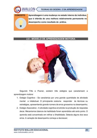 INSTITUTO WALLON EDUCACIONAL 20
www.institutowallon.com.br
TEORIAS DO DESENV. E DA APRENDIZAGEM
CONCEITO Aprendizagem é uma mudança no estado interno do indivíduo,
que é inferida de uma melhora relativamente permanente no
desempenho como resultado da prática.
2.6 - MODELO DE APRENDIZAGEM MOTORA
Segundo Fitts e Posner, existem três estágios que caracterizam a
aprendizagem motora:
1. Estágio Cognitivo - Se caracteriza por uma grande quantidade de atividade
mental e intelectual. O principiante costuma responder às técnicas ou
estratégias, apresentando grande número de erros grosseiros no desempenho;
2. Estágio Associativo - A atividade cognitiva envolvida na produção de respostas
decai. Mecanismos básicos da habilidade foram aprendidos até certo ponto. O
aprendiz está concentrado em refinar a 0habilidade. Detecta alguns dos seus
erros. A variação de desempenho começa a decrescer;
 