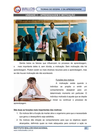 INSTITUTO WALLON EDUCACIONAL 22
www.institutowallon.com.br
TEORIAS DO DESENV. E DA APRENDIZAGEM
UNIDADE 3 – APRENDIZAGEM E MOTIVAÇÃO
Dentre todos os fatores que influenciam no processo de aprendizagem,
o mais importante deles é, sem dúvida, a motivação. Sem motivação não há
aprendizagem. Podem existir os mais diversos recursos para a aprendizagem, mas
se não houver motivação ela não acontecerá.
Funções dos motivos
A motivação existe quando o
indivíduo se propõe a emitir um
comportamento desejável para um
determinado momento em particular. O
indivíduo motivado é aquele que se dispõe
a iniciar ou continuar o processo de
aprendizagem.
São duas as funções mais importantes dos motivos:
1. Os motivos têm a função de manter ativo o organismo para que a necessidade
que gerou o desequilíbrio seja satisfeita;
2. Os motivos dão direção ao comportamento para que os objetivos sejam
alcançados, definindo quais os mais adequados para conduzir a ação os
 