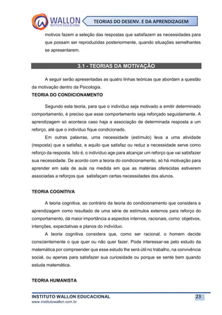INSTITUTO WALLON EDUCACIONAL 23
www.institutowallon.com.br
TEORIAS DO DESENV. E DA APRENDIZAGEM
motivos fazem a seleção das respostas que satisfazem as necessidades para
que possam ser reproduzidas posteriormente, quando situações semelhantes
se apresentarem.
3.1 - TEORIAS DA MOTIVAÇÃO
A seguir serão apresentadas as quatro linhas teóricas que abordam a questão
da motivação dentro da Psicologia.
TEORIA DO CONDICIONAMENTO
Segundo esta teoria, para que o indivíduo seja motivado a emitir determinado
comportamento, é preciso que esse comportamento seja reforçado seguidamente. A
aprendizagem só acontece caso haja a associação de determinada resposta a um
reforço, até que o indivíduo fique condicionado.
Em outras palavras, uma necessidade (estímulo) leva a uma atividade
(resposta) que a satisfaz, e aquilo que satisfaz ou reduz a necessidade serve como
reforço da resposta. Isto é, o indivíduo age para alcançar um reforço que vai satisfazer
sua necessidade. De acordo com a teoria do condicionamento, só há motivação para
aprender em sala de aula na medida em que as matérias oferecidas estiverem
associadas a reforços que satisfaçam certas necessidades dos alunos.
TEORIA COGNITIVA
A teoria cognitiva, ao contrário da teoria do condicionamento que considera a
aprendizagem como resultado de uma série de estímulos externos para reforço do
comportamento, dá maior importância a aspectos internos, racionais, como: objetivos,
intenções, expectativas e planos do indivíduo.
A teoria cognitiva considera que, como ser racional, o homem decide
conscientemente o que quer ou não quer fazer. Pode interessar-se pelo estudo da
matemática por compreender que esse estudo lhe será útil no trabalho, na convivência
social, ou apenas para satisfazer sua curiosidade ou porque se sente bem quando
estuda matemática.
TEORIA HUMANISTA
 