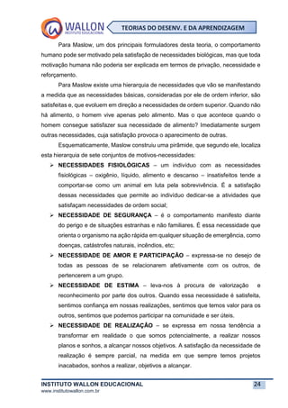 INSTITUTO WALLON EDUCACIONAL 24
www.institutowallon.com.br
TEORIAS DO DESENV. E DA APRENDIZAGEM
Para Maslow, um dos principais formuladores desta teoria, o comportamento
humano pode ser motivado pela satisfação de necessidades biológicas, mas que toda
motivação humana não poderia ser explicada em termos de privação, necessidade e
reforçamento.
Para Maslow existe uma hierarquia de necessidades que vão se manifestando
a medida que as necessidades básicas, consideradas por ele de ordem inferior, são
satisfeitas e, que evoluem em direção a necessidades de ordem superior. Quando não
há alimento, o homem vive apenas pelo alimento. Mas o que acontece quando o
homem consegue satisfazer sua necessidade de alimento? Imediatamente surgem
outras necessidades, cuja satisfação provoca o aparecimento de outras.
Esquematicamente, Maslow construiu uma pirâmide, que segundo ele, localiza
esta hierarquia de sete conjuntos de motivos-necessidades:
➢ NECESSIDADES FISIOLÓGICAS – um indivíduo com as necessidades
fisiológicas – oxigênio, líquido, alimento e descanso – insatisfeitos tende a
comportar-se como um animal em luta pela sobrevivência. É a satisfação
dessas necessidades que permite ao indivíduo dedicar-se a atividades que
satisfaçam necessidades de ordem social;
➢ NECESSIDADE DE SEGURANÇA – é o comportamento manifesto diante
do perigo e de situações estranhas e não familiares. É essa necessidade que
orienta o organismo na ação rápida em qualquer situação de emergência, como
doenças, catástrofes naturais, incêndios, etc;
➢ NECESSIDADE DE AMOR E PARTICIPAÇÃO – expressa-se no desejo de
todas as pessoas de se relacionarem afetivamente com os outros, de
pertencerem a um grupo.
➢ NECESSIDADE DE ESTIMA – leva-nos à procura de valorização e
reconhecimento por parte dos outros. Quando essa necessidade é satisfeita,
sentimos confiança em nossas realizações, sentimos que temos valor para os
outros, sentimos que podemos participar na comunidade e ser úteis.
➢ NECESSIDADE DE REALIZAÇÃO – se expressa em nossa tendência a
transformar em realidade o que somos potencialmente, a realizar nossos
planos e sonhos, a alcançar nossos objetivos. A satisfação da necessidade de
realização é sempre parcial, na medida em que sempre temos projetos
inacabados, sonhos a realizar, objetivos a alcançar.
 
