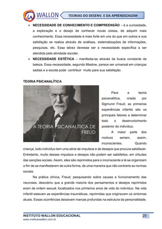 INSTITUTO WALLON EDUCACIONAL 25
www.institutowallon.com.br
TEORIAS DO DESENV. E DA APRENDIZAGEM
➢ NECESSIDADE DE CONHECIMENTO E COMPREENSÃO – é a curiosidade,
a exploração e o desejo de conhecer novas coisas, de adquirir mais
conhecimento. Essa necessidade é mais forte em uns do que em outros e sua
satisfação se realiza através de análises, sistematizações de informações,
pesquisas, etc. Essa talvez devesse ser a necessidade específica a ser
atendida pela atividade escolar.
➢ NECESSIDADE ESTÉTICA – manifesta-se através da busca constante da
beleza. Essa necessidade, segundo Maslow, parece ser universal em crianças
sadias e a escola pode contribuir muito para sua satisfação.
TEORIA PSICANALÍTICA
Para a teoria
psicanalítica, criada por
Sigmund Freud, as primeiras
experiências infantis são os
principais fatores a determinar
todo o desenvolvimento
posterior do indivíduo.
A maior parte dos
motivos seriam, assim,
inconscientes. Quando
criança, todo indivíduo tem uma série de impulsos e de desejos que procura satisfazer.
Entretanto, muito desses impulsos e desejos não podem ser satisfeitos, em virtudes
das sanções sociais. Assim, eles são reprimidos para o inconsciente e lá se organizam
a fim de se manifestarem de outra forma, de uma maneira que não contrarie as normas
sociais.
Na prática clínica, Freud, pesquisando sobre causas e funcionamento das
neuroses, descobriu que a grande maioria dos pensamentos e desejos reprimidos
eram de ordem sexual, localizados nos primeiros anos de vida do indivíduo. Na vida
infantil estavam as experiências traumáticas, reprimidas que originavam os sintomas
atuais. Essas ocorrências deixavam marcas profundas na estrutura da personalidade.
 