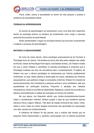 INSTITUTO WALLON EDUCACIONAL 26
www.institutowallon.com.br
TEORIAS DO DESENV. E DA APRENDIZAGEM
Freud, então, coloca a sexualidade no centro da vida psíquica e postula a
existência da sexualidade infantil.
TEORIAS DA APRENDIZAGEM
As teorias da aprendizagem se caracterizam como uma área bem específica
dentro da psicologia teórica na tentativa de fundamentar como surge a natureza
essencial do processo de aprendizado.
Serão apresentadas a seguir as principais teorias que procuram compreender
e explicar o processo de aprendizagem:
WATSON E O BEHAVIORISMO
No início de nosso século, vários psicólogos preocupavam-se em fornecer à
Psicologia foros de ciência. Tal tentativa já havia sido feita pelos adeptos das ideias
de Wundt, criador da Psicologia Fisio1ógica; nos Estados Unidos, J.B. Watson insistia
em que o corpo voltasse a centralizar os estudos psicológicos e propunha que a
Psicologia mudasse seu foco da consciência para o comportamento. O objetivo de
Watson era que a ciência psicológica se interessasse por indícios publicamente
verificáveis, ou seja, dados abertos à observação de outros, estudados por diversos
pesquisadores, que poderiam chegar a conclusões uniformes. Watson foi iniciador da
escola behaviorista. Ele considerava a pesquisa animal a única verdadeira, pela sua
possibilidade de verificação empírica. Propunha a abolição dos métodos
introspectivos, devido à sua falta de objetividade. Rejeitava o estudo da consciência e
atacava veementemente a análise da motivação em termos de instintos.
Na sua época, era frequente admitir que muitos comportamentos fossem
inatos e constituíssem instintos. Watson propôs a tese de que herdamos apenas
estrutura física e alguns reflexos. Três tipos de reação emocional são inatos: medo,
cólera e amor; todas as outras reações emocionais são aprendidas em associação
com eles, através de condicionamento.
A influência de Watson foi tão grande, que a maioria das teorias que se
seguiram foram behavioristas e, portanto, preocupadas com os fatores puramente
 