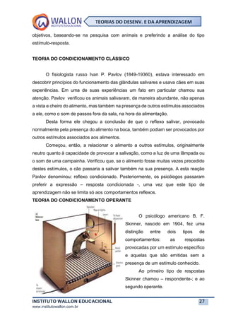 INSTITUTO WALLON EDUCACIONAL 27
www.institutowallon.com.br
TEORIAS DO DESENV. E DA APRENDIZAGEM
objetivos, baseando-se na pesquisa com animais e preferindo a análise do tipo
estímulo-resposta.
TEORIA DO CONDICIONAMENTO CLÁSSICO
O fisiologista russo Ivan P. Pavlov (1849-19360), estava interessado em
descobrir princípios do funcionamento das glândulas salivares e usava cães em suas
experiências. Em uma de suas experiências um fato em particular chamou sua
atenção. Pavlov verificou os animais salivavam, de maneira abundante, não apenas
a vista e cheiro do alimento, mas também na presença de outros estímulos associados
a ele, como o som de passos fora da sala, na hora da alimentação.
Desta forma ele chegou a conclusão de que o reflexo salivar, provocado
normalmente pela presença do alimento na boca, também podiam ser provocados por
outros estímulos associados aos alimentos.
Começou, então, a relacionar o alimento a outros estímulos, originalmente
neutro quanto à capacidade de provocar a salivação, como a luz de uma lâmpada ou
o som de uma campainha. Verificou que, se o alimento fosse muitas vezes precedido
destes estímulos, o cão passaria a salivar também na sua presença. A esta reação
Pavlov denominou: reflexo condicionado. Posteriormente, os psicólogos passaram
preferir a expressão – resposta condicionada -, uma vez que este tipo de
aprendizagem não se limita só aos comportamentos reflexos.
TEORIA DO CONDICIONAMENTO OPERANTE
O psicólogo americano B. F.
Skinner, nascido em 1904, fez uma
distinção entre dois tipos de
comportamentos: as respostas
provocadas por um estímulo específico
e aquelas que são emitidas sem a
presença de um estímulo conhecido.
Ao primeiro tipo de respostas
Skinner chamou – respondente-; e ao
segundo operante.
 