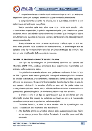 INSTITUTO WALLON EDUCACIONAL 28
www.institutowallon.com.br
TEORIAS DO DESENV. E DA APRENDIZAGEM
O comportamento respondente é automaticamente provocado por estímulos
específicos como, por exemplo, a contração pupilar mediante uma luz forte.
O comportamento operante, no entanto, não é automático, inevitável e nem
determinado por estímulos específicos.
Assim, caminhar pela sala, abrir uma porta, cantar uma canção, são
comportamentos operantes, já que não se podem estipular quais os estímulos que os
causaram. O que caracteriza o condicionamento operante é que o reforço não ocorre
simultaneamente ou antes da resposta (como no condicionamento clássico) mas sim
aparece depois dela.
A resposta deve ser dada para que depois surja o reforço, que, por sua vez,
torna mais provável nova ocorrência do comportamento. A aprendizagem não se
constitui como no condicionamento clássico, em uma substituição de estímulo, mas
sim em uma modificação da frequência da resposta.
TEORIA DA APRENDIZAGEM POR ENSAIO E ERRO
Este tipo de aprendizagem foi primeiramente estudada por Edward Lee
Thorndike (1874-1949), psicólogo americano. Seus experimentos foram feitos com
animais, preferencialmente gatos.
Um gato faminto era colocado em uma gaiola com o alimento à vista do lado
de fora. O gato ao tentar sair da gaiola para conseguir o alimento produzia uma série
de ensaios ou tentativas. Ocasionalmente, ele tocava na tranca que abria a gaiola e o
alimento era alcançado. O experimento era repetido durante alguns dias e o gato, ia,
aos poucos, eliminando os ensaios infrutíferos para sair da gaiola, coisa que
conseguia em cada vez menos tempo, até que nenhum erro mais era cometido e o
gato saia da gaiola com apenas um movimento preciso: o de abrir a tranca.
O ensaio e erro é um tipo de aprendizagem que se caracteriza por uma
eliminação gradual dos ensaios ou tentativas que levam ao erro e à manutenção
daqueles comportamentos que tiveram o efeito desejado.
Thorndike formulou, a partir de seus estudos, leis de aprendizagem, das
quais se destacam a lei do efeito e a lei do exercício.
➢ A lei do efeito, afirma que um ato é alterado pelas suas consequências. Assim,
se um comportamento tem efeitos favoráveis, é mantido; caso contrário,
eliminado.
 