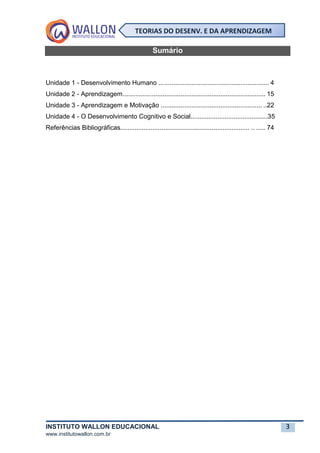 INSTITUTO WALLON EDUCACIONAL 3
www.institutowallon.com.br
TEORIAS DO DESENV. E DA APRENDIZAGEM
Sumário
Unidade 1 - Desenvolvimento Humano ............................................................. 4
Unidade 2 - Aprendizagem............................................................................... 15
Unidade 3 - Aprendizagem e Motivação ........................................................ ..22
Unidade 4 - O Desenvolvimento Cognitivo e Social...........................................35
Referências Bibliográficas........................................................................ .. ..... 74
 