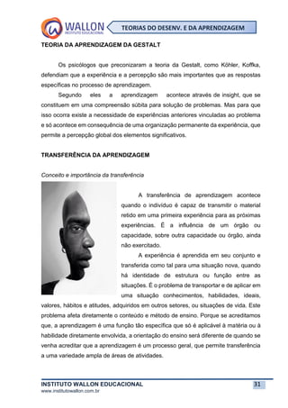 INSTITUTO WALLON EDUCACIONAL 31
www.institutowallon.com.br
TEORIAS DO DESENV. E DA APRENDIZAGEM
TEORIA DA APRENDIZAGEM DA GESTALT
Os psicólogos que preconizaram a teoria da Gestalt, como Köhler, Koffka,
defendiam que a experiência e a percepção são mais importantes que as respostas
específicas no processo de aprendizagem.
Segundo eles a aprendizagem acontece através de insight, que se
constituem em uma compreensão súbita para solução de problemas. Mas para que
isso ocorra existe a necessidade de experiências anteriores vinculadas ao problema
e só acontece em consequência de uma organização permanente da experiência, que
permite a percepção global dos elementos significativos.
TRANSFERÊNCIA DA APRENDIZAGEM
Conceito e importância da transferência
A transferência de aprendizagem acontece
quando o indivíduo é capaz de transmitir o material
retido em uma primeira experiência para as próximas
experiências. É a influência de um órgão ou
capacidade, sobre outra capacidade ou órgão, ainda
não exercitado.
A experiência é aprendida em seu conjunto e
transferida como tal para uma situação nova, quando
há identidade de estrutura ou função entre as
situações. É o problema de transportar e de aplicar em
uma situação conhecimentos, habilidades, ideais,
valores, hábitos e atitudes, adquiridos em outros setores, ou situações de vida. Este
problema afeta diretamente o conteúdo e método de ensino. Porque se acreditamos
que, a aprendizagem é uma função tão específica que só é aplicável à matéria ou à
habilidade diretamente envolvida, a orientação do ensino será diferente de quando se
venha acreditar que a aprendizagem é um processo geral, que permite transferência
a uma variedade ampla de áreas de atividades.
 