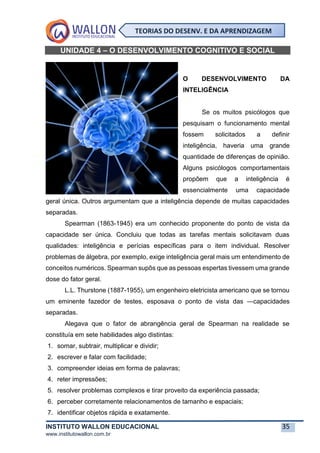 INSTITUTO WALLON EDUCACIONAL 35
www.institutowallon.com.br
TEORIAS DO DESENV. E DA APRENDIZAGEM
UNIDADE 4 – O DESENVOLVIMENTO COGNITIVO E SOCIAL
O DESENVOLVIMENTO DA
INTELIGÊNCIA
Se os muitos psicólogos que
pesquisam o funcionamento mental
fossem solicitados a definir
inteligência, haveria uma grande
quantidade de diferenças de opinião.
Alguns psicólogos comportamentais
propõem que a inteligência é
essencialmente uma capacidade
geral única. Outros argumentam que a inteligência depende de muitas capacidades
separadas.
Spearman (1863-1945) era um conhecido proponente do ponto de vista da
capacidade ser única. Concluiu que todas as tarefas mentais solicitavam duas
qualidades: inteligência e perícias específicas para o item individual. Resolver
problemas de álgebra, por exemplo, exige inteligência geral mais um entendimento de
conceitos numéricos. Spearman supôs que as pessoas espertas tivessem uma grande
dose do fator geral.
L.L. Thurstone (1887-1955), um engenheiro eletricista americano que se tornou
um eminente fazedor de testes, esposava o ponto de vista das ―capacidades
separadas.
Alegava que o fator de abrangência geral de Spearman na realidade se
constituía em sete habilidades algo distintas:
1. somar, subtrair, multiplicar e dividir;
2. escrever e falar com facilidade;
3. compreender ideias em forma de palavras;
4. reter impressões;
5. resolver problemas complexos e tirar proveito da experiência passada;
6. perceber corretamente relacionamentos de tamanho e espaciais;
7. identificar objetos rápida e exatamente.
 