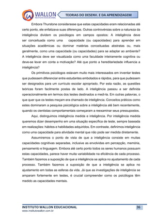 INSTITUTO WALLON EDUCACIONAL 36
www.institutowallon.com.br
TEORIAS DO DESENV. E DA APRENDIZAGEM
Embora Thurstone considerasse que estas capacidades eram relacionadas até
certo ponto, ele enfatizava suas diferenças. Outras controvérsias sobre a natureza da
inteligência dividem os psicólogos em campos opostos: A inteligência deve
ser conceituada como uma capacidade (ou capacidades) para aprender em
situações acadêmicas ou dominar matérias conceituadas abstratas ou, mais
geralmente, como uma capacidade (ou capacidades) para se adaptar ao ambiente?
A inteligência deve ser visualizada como uma faculdade inteiramente cognitiva ou
deve-se levar em conta a motivação? Até que ponto a hereditariedade influencia a
inteligência?
Os primitivos psicólogos estavam muito mais interessados em inventar testes
que pudessem diferenciar entre estudantes embotados e rápidos, para que pudessem
ser designados para um currículo escolar apropriado. Por esta razão, as questões
teóricas foram facilmente postas de lado. A inteligência passou a ser definida
operacionalmente em termos dos testes destinados a medi-la. Em outras palavras, o
que quer que os testes meçam era chamado de inteligência. Conceitos práticos como
estes dominaram a pesquisa psicológica sobre a inteligência até bem recentemente,
quando os cientistas comportamentais começaram a reexaminar seus pressupostos.
Aqui, distinguimos inteligência medida e inteligência. Por inteligência medida
queremos dizer desempenho em uma situação específica de teste, sempre baseada
em realizações: hábitos e habilidades adquiridos. Em contraste, definimos inteligência
como uma capacidade para atividade mental que não pode ser medida diretamente.
Assumiremos o ponto de vista de que a inteligência consiste em muitas
capacidades cognitivas separadas, inclusive as envolvidas em percepção, memória,
pensamento e linguagem. Embora até certo ponto todos os seres humanos possuam
estas capacidades, parece haver muita variabilidade na eficiência de cada processo.
Também fazemos a suposição de que a inteligência se aplica no ajustamento de cada
processo. Também fazemos a suposição de que a inteligência se aplica no
ajustamento em todas as esferas da vida. Já que as investigações de inteligência se
amparam fortemente em testes, é crucial compreender como os psicólogos têm
medido as capacidades mentais.
 