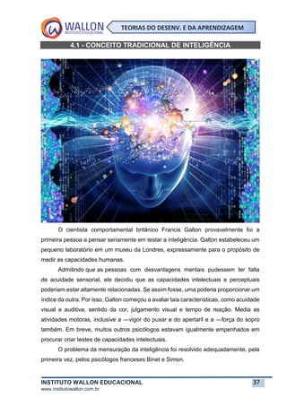 INSTITUTO WALLON EDUCACIONAL 37
www.institutowallon.com.br
TEORIAS DO DESENV. E DA APRENDIZAGEM
4.1 - CONCEITO TRADICIONAL DE INTELIGÊNCIA
O cientista comportamental britânico Francis Galton provavelmente foi a
primeira pessoa a pensar seriamente em testar a inteligência. Galton estabeleceu um
pequeno laboratório em um museu da Londres, expressamente para o propósito de
medir as capacidades humanas.
Admitindo que as pessoas com desvantagens mentais pudessem ter falta
de acuidade sensorial, ele decidiu que as capacidades intelectuais e perceptuais
poderiam estar altamente relacionadas. Se assim fosse, uma poderia proporcionar um
índice da outra. Por isso, Galton começou a avaliar tais características, como acuidade
visual e auditiva, sentido da cor, julgamento visual e tempo de reação. Media as
atividades motoras, inclusive a ―vigor do puxar e do apertar‖ e a ―força do sopro
também. Em breve, muitos outros psicólogos estavam igualmente empenhados em
procurar criar testes de capacidades intelectuais.
O problema da mensuração da inteligência foi resolvido adequadamente, pela
primeira vez, pelos psicólogos franceses Binet e Simon.
 
