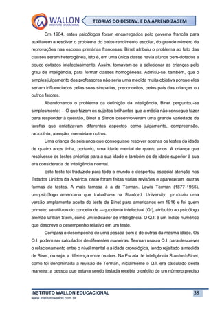 INSTITUTO WALLON EDUCACIONAL 38
www.institutowallon.com.br
TEORIAS DO DESENV. E DA APRENDIZAGEM
Em 1904, estes psicólogos foram encarregados pelo governo francês para
auxiliarem a resolver o problema do baixo rendimento escolar, do grande número de
reprovações nas escolas primárias francesas. Binet atribuiu o problema ao fato das
classes serem heterogênea, isto é, em uma única classe havia alunos bem-dotados e
pouco dotados intelectualmente. Assim, tornavam-se a selecionar as crianças pelo
grau de inteligência, para formar classes homogêneas. Admitiu-se, também, que o
simples julgamento dos professores não seria uma medida muita objetiva porque eles
seriam influenciados pelas suas simpatias, preconceitos, pelos pais das crianças ou
outros fatores.
Abandonando o problema da definição da inteligência, Binet perguntou-se
simplesmente: ―O que fazem os sujeitos brilhantes que a média não consegue fazer
para responder à questão, Binet e Simon desenvolveram uma grande variedade de
tarefas que enfatizavam diferentes aspectos como julgamento, compreensão,
raciocínio, atenção, memória e outros.
Uma criança de seis anos que conseguisse resolver apenas os testes da idade
de quatro anos tinha, portanto, uma idade mental de quatro anos. A criança que
resolvesse os testes próprios para a sua idade e também os de idade superior à sua
era considerada de inteligência normal.
Este teste foi traduzido para todo o mundo e despertou especial atenção nos
Estados Unidos da América, onde foram feitas várias revisões e apareceram outras
formas de testes. A mais famosa é a de Terman. Lewis Terman (1877-1956),
um psicólogo americano que trabalhava na Stanford University, produziu uma
versão amplamente aceita do teste de Binet para americanos em 1916 e foi quem
primeiro se utilizou do conceito de ―quociente intelectual (QI), atribuído ao psicólogo
alemão Willian Stern, como um indicador de inteligência. O Q.I. é um índice numérico
que descreve o desempenho relativo em um teste.
Compara o desempenho de uma pessoa com o de outras da mesma idade. Os
Q.I. podem ser calculados de diferentes maneiras. Terman usou o Q.I. para descrever
o relacionamento entre o nível mental e a idade cronológica, tendo rejeitado a medida
de Binet, ou seja, a diferença entre os dois. Na Escala de Inteligência Stanford-Binet,
como foi denominada a revisão de Terman, inicialmente o Q.I. era calculado desta
maneira: a pessoa que estava sendo testada recebia o crédito de um número preciso
 