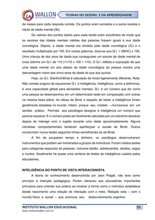 INSTITUTO WALLON EDUCACIONAL 39
www.institutowallon.com.br
TEORIAS DO DESENV. E DA APRENDIZAGEM
de meses para cada resposta correta. Os pontos eram somados e a soma recebia o
rótulo de idade mental (IM).
Os valores dos pontos dados para cada tarefa eram escolhidos de modo que
os escores das idades mentais médias das pessoas fossem iguais à sua idade
cronológica. Depois, a idade mental era dividida pela idade cronológica (IC) e o
resultado multiplicado por 100. Em outras palavras, dizia-se que Q.I. = (MI/IC) x 100.
Uma criança de dez anos de idade que conseguisse um escore de idade mental de
onze obtinha um Q.I. de 110 (11/10 x 100 = 110). O Q.I. refletia a suposição de que
uma idade mental um ano abaixo da idade cronológica da pessoa mostra uma
desvantagem maior aos cinco anos de idade do que aos quinze.
Hoje, os Q.I. Stanford-Binet é calculado de modo ligeiramente diferente. Nota:
Não cometa engano de equacionar Q.I. e inteligência. Inteligência, como a definimos,
é uma capacidade global para atividades mentais. Q.I. é um número que diz como
uma pessoa se desempenhou em um determinado teste em comparação com outras
na mesma faixa etária. As ideias de Binet a respeito de testar a inteligência foram
geralmente adotadas no mundo inteiro porque seu modelo ―funcionava em um
sentido prático. Permitia aos psicólogos designar à inteligência um número que
parecia razoável. E o número podia ser facilmente calculado por um estranho absoluto
depois de interagir com o sujeito durante uma idade aproximadamente. Alguns
cientistas comportamentais tentaram aperfeiçoar a escala de Binet. Outros
construíram novos testes seguindo linhas semelhantes às de Binet.
A fim de pouparem tempo e dinheiro, os psicólogos desenvolveram
instrumentos que podiam ser ministrados a grupos de indivíduos. Foram criados testes
para categorias especiais de pessoas, inclusive bebês, adolescentes, adultos, cegos
e mudos. Atualmente há quase uma centena de testes de inteligência usados pelos
educadores.
INTELIGÊNCIA DO PONTO DE VISTA INTERACIONISTA
A teoria do conhecimento desenvolvida por Jean Piaget, não teve como
princípio a intenção pedagógica. Porém ofereceu aos educadores importantes
princípios para orientar sua prática ao mostrar a forma como o indivíduo estabelece
desde nascimento uma relação de interação com o meio. Relação esta – com o
mundo físico e social – que promove seu desenvolvimento cognitivo.
 