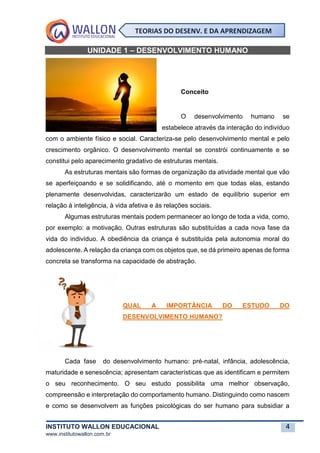 INSTITUTO WALLON EDUCACIONAL 4
www.institutowallon.com.br
TEORIAS DO DESENV. E DA APRENDIZAGEM
UNIDADE 1 – DESENVOLVIMENTO HUMANO
Conceito
O desenvolvimento humano se
estabelece através da interação do indivíduo
com o ambiente físico e social. Caracteriza-se pelo desenvolvimento mental e pelo
crescimento orgânico. O desenvolvimento mental se constrói continuamente e se
constitui pelo aparecimento gradativo de estruturas mentais.
As estruturas mentais são formas de organização da atividade mental que vão
se aperfeiçoando e se solidificando, até o momento em que todas elas, estando
plenamente desenvolvidas, caracterizarão um estado de equilíbrio superior em
relação à inteligência, à vida afetiva e às relações sociais.
Algumas estruturas mentais podem permanecer ao longo de toda a vida, como,
por exemplo: a motivação. Outras estruturas são substituídas a cada nova fase da
vida do indivíduo. A obediência da criança é substituída pela autonomia moral do
adolescente. A relação da criança com os objetos que, se dá primeiro apenas de forma
concreta se transforma na capacidade de abstração.
QUAL A IMPORTÂNCIA DO ESTUDO DO
DESENVOLVIMENTO HUMANO?
Cada fase do desenvolvimento humano: pré-natal, infância, adolescência,
maturidade e senescência; apresentam características que as identificam e permitem
o seu reconhecimento. O seu estudo possibilita uma melhor observação,
compreensão e interpretação do comportamento humano. Distinguindo como nascem
e como se desenvolvem as funções psicológicas do ser humano para subsidiar a
 